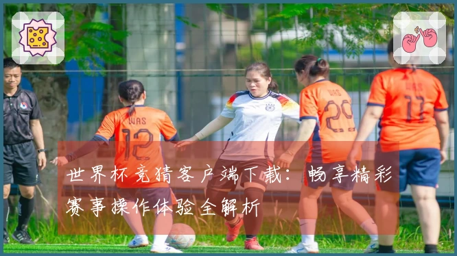 世界杯竞猜客户端下载：畅享精彩赛事操作体验全解析