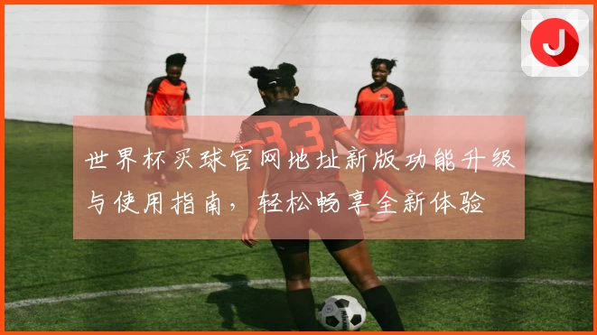世界杯买球官网地址新版功能升级与使用指南，轻松畅享全新体验